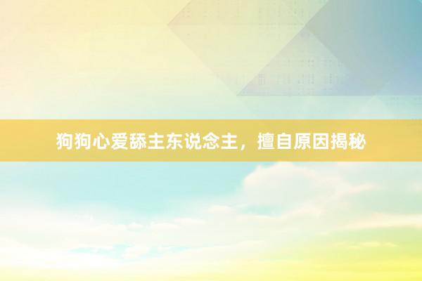 狗狗心爱舔主东说念主，擅自原因揭秘